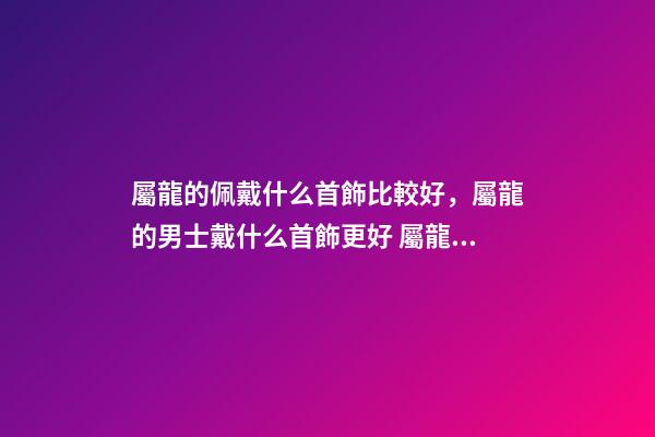 屬龍的佩戴什么首飾比較好，屬龍的男士戴什么首飾更好 屬龍男佩戴什么屬相的飾品好，屬龍的男孩配帶什么屬相的飾品-第1張-觀點-玄機派